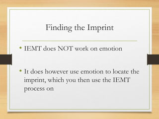 Finding the Imprint
• IEMT does NOT work on emotion
• It does however use emotion to locate the
imprint, which you then use the IEMT
process on
 