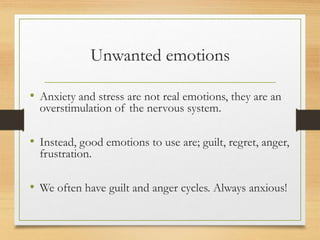 Unwanted emotions
• Anxiety and stress are not real emotions, they are an
overstimulation of the nervous system.
• Instead, good emotions to use are; guilt, regret, anger,
frustration.
• We often have guilt and anger cycles. Always anxious!
 