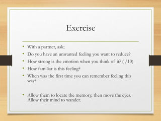 Exercise
• With a partner, ask;
• Do you have an unwanted feeling you want to reduce?
• How strong is the emotion when you think of it? ( /10)
• How familiar is this feeling?
• When was the first time you can remember feeling this
way?
• Allow them to locate the memory, then move the eyes.
Allow their mind to wander.
 