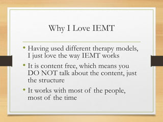 Why I Love IEMT
• Having used different therapy models,
I just love the way IEMT works
• It is content free, which means you
DO NOT talk about the content, just
the structure
• It works with most of the people,
most of the time
 
