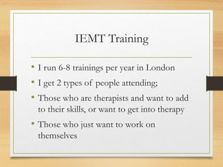 IEMT Training
• I run 6-8 trainings per year in London
• I get 2 types of people attending;
• Those who are therapists and want to add
to their skills, or want to get into therapy
• Those who just want to work on
themselves
 