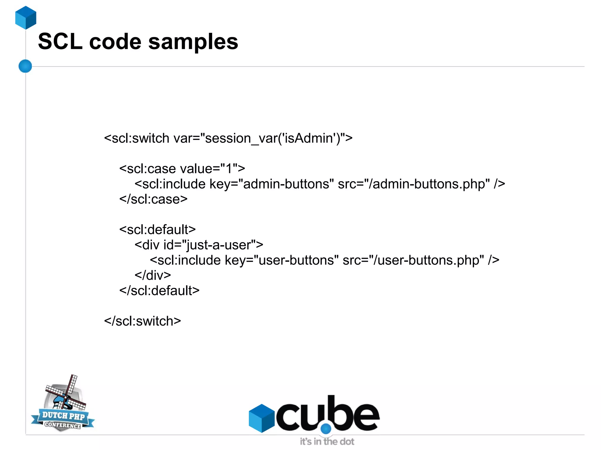 SCL code samples
<scl:switch var="session_var('isAdmin')">
<scl:case value="1">
<scl:include key="admin-buttons" src="/admin-buttons.php" />
</scl:case>
<scl:default>
<div id="just-a-user">
<scl:include key="user-buttons" src="/user-buttons.php" />
</div>
</scl:default>
</scl:switch>
 