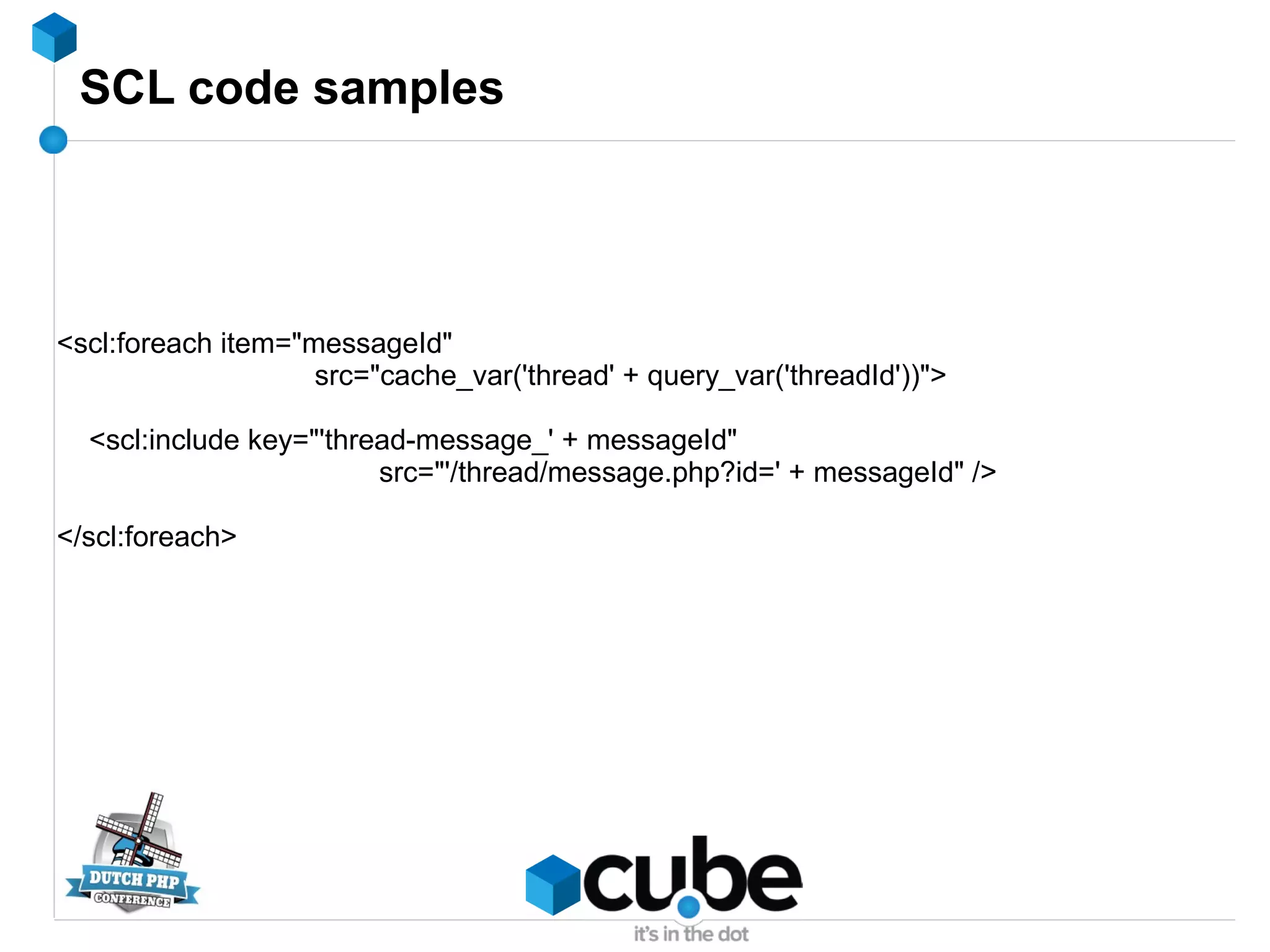 SCL code samples
<scl:foreach item="messageId"
src="cache_var('thread' + query_var('threadId'))">
<scl:include key="'thread-message_' + messageId"
src="'/thread/message.php?id=' + messageId" />
</scl:foreach>
 