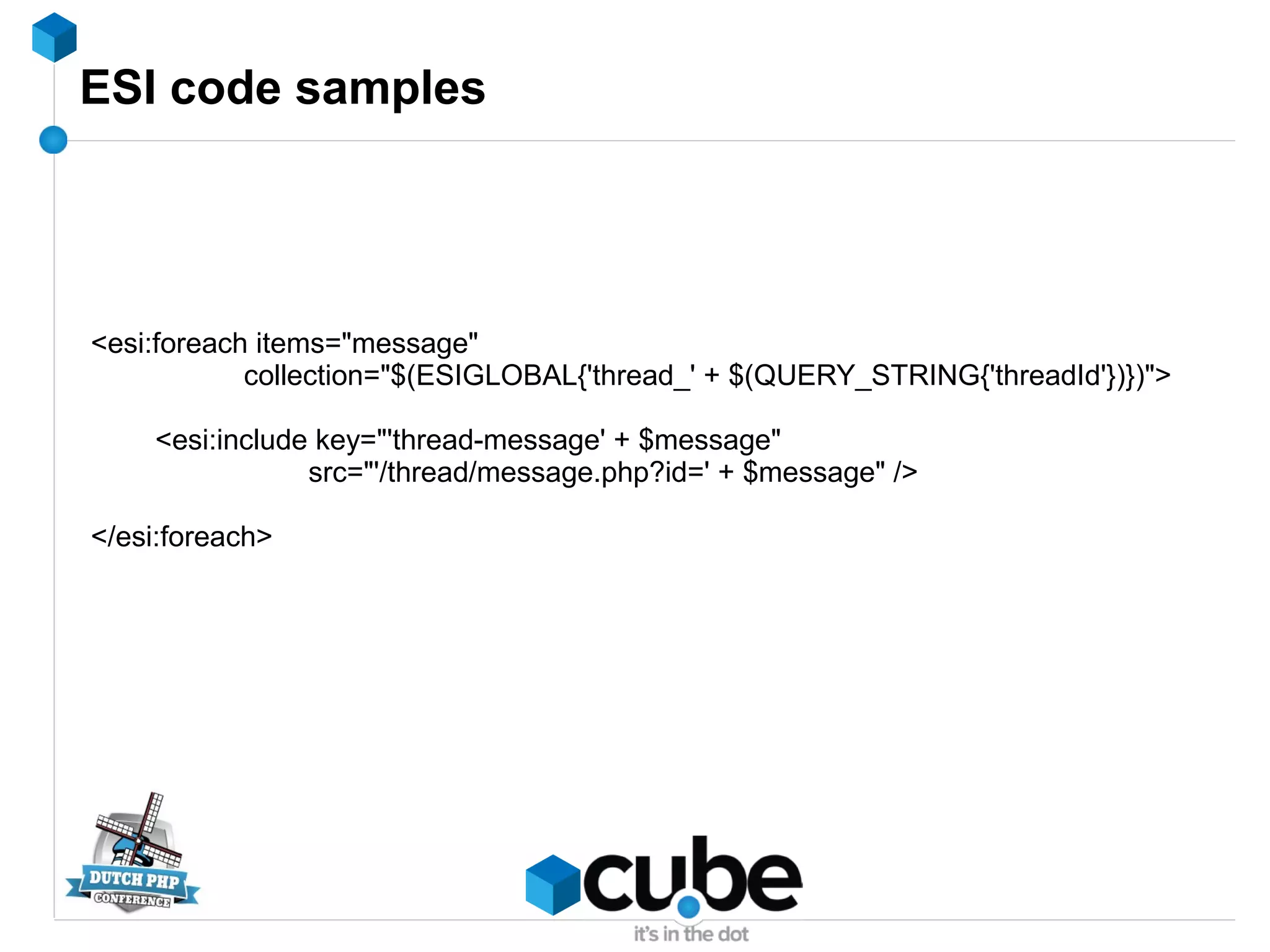 ESI code samples
<esi:foreach items="message"
collection="$(ESIGLOBAL{'thread_' + $(QUERY_STRING{'threadId'})})">
<esi:include key="'thread-message' + $message"
src="'/thread/message.php?id=' + $message" />
</esi:foreach>
 