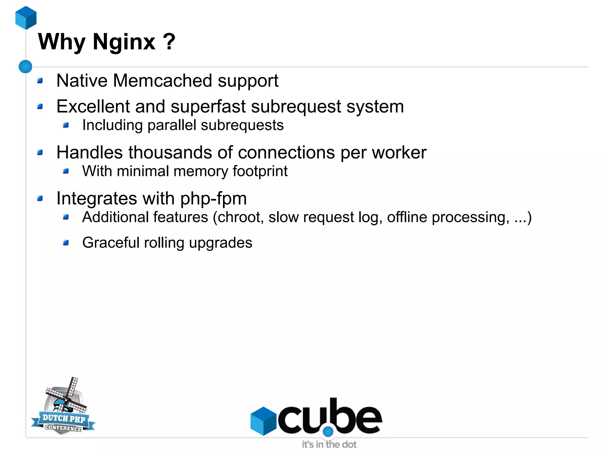 Why Nginx ?
Native Memcached support
Excellent and superfast subrequest system
Including parallel subrequests
Handles thousands of connections per worker
With minimal memory footprint
Integrates with php-fpm
Additional features (chroot, slow request log, offline processing, ...)
Graceful rolling upgrades
 