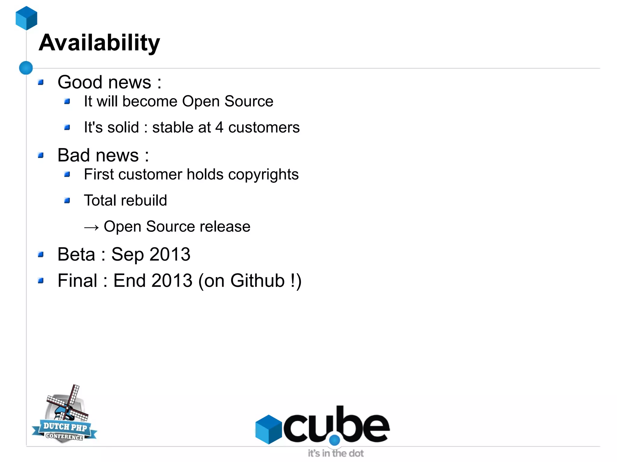 Availability
Good news :
It will become Open Source
It's solid : stable at 4 customers
Bad news :
First customer holds copyrights
Total rebuild
→ Open Source release
Beta : Sep 2013
Final : End 2013 (on Github !)
 