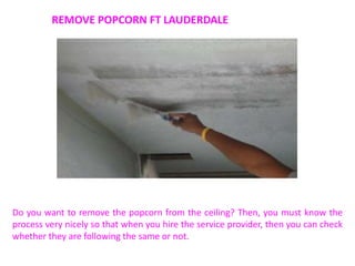 REMOVE POPCORN FT LAUDERDALE
Do you want to remove the popcorn from the ceiling? Then, you must know the
process very nicely so that when you hire the service provider, then you can check
whether they are following the same or not.
 