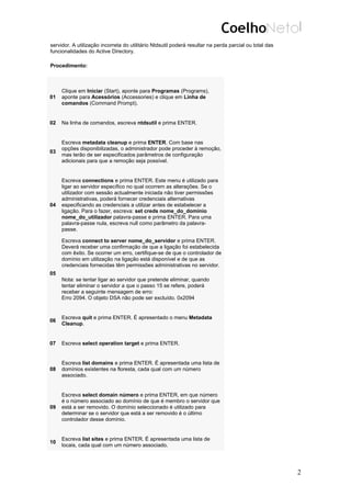 servidor. A utilização incorreta do utilitário Ntdsutil poderá resultar na perda parcial ou total das
funcionalidades do Active Directory.
Procedimento:
01
Clique em Iniciar (Start), aponte para Programas (Programs),
aponte para Acessórios (Accessories) e clique em Linha de
comandos (Command Prompt).
02 Na linha de comandos, escreva ntdsutil e prima ENTER.
03
Escreva metadata cleanup e prima ENTER. Com base nas
opções disponibilizadas, o administrador pode proceder à remoção,
mas terão de ser especificados parâmetros de configuração
adicionais para que a remoção seja possível.
04
Escreva connections e prima ENTER. Este menu é utilizado para
ligar ao servidor específico no qual ocorrem as alterações. Se o
utilizador com sessão actualmente iniciada não tiver permissões
administrativas, poderá fornecer credenciais alternativas
especificando as credenciais a utilizar antes de estabelecer a
ligação. Para o fazer, escreva: set creds nome_do_domínio
nome_do_utilizador palavra-passe e prima ENTER. Para uma
palavra-passe nula, escreva null como parâmetro da palavra-
passe.
05
Escreva connect to server nome_do_servidor e prima ENTER.
Deverá receber uma confirmação de que a ligação foi estabelecida
com êxito. Se ocorrer um erro, certifique-se de que o controlador de
domínio em utilização na ligação está disponível e de que as
credenciais fornecidas têm permissões administrativas no servidor.
Nota: se tentar ligar ao servidor que pretende eliminar, quando
tentar eliminar o servidor a que o passo 15 se refere, poderá
receber a seguinte mensagem de erro:
Erro 2094. O objeto DSA não pode ser excluído. 0x2094
06
Escreva quit e prima ENTER. É apresentado o menu Metadata
Cleanup.
07 Escreva select operation target e prima ENTER.
08
Escreva list domains e prima ENTER. É apresentada uma lista de
domínios existentes na floresta, cada qual com um número
associado.
09
Escreva select domain número e prima ENTER, em que número
é o número associado ao domínio de que é membro o servidor que
está a ser removido. O domínio seleccionado é utilizado para
determinar se o servidor que está a ser removido é o último
controlador desse domínio.
10
Escreva list sites e prima ENTER. É apresentada uma lista de
locais, cada qual com um número associado.
2
 