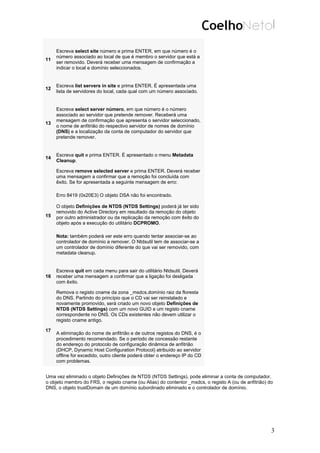 11
Escreva select site número e prima ENTER, em que número é o
número associado ao local de que é membro o servidor que está a
ser removido. Deverá receber uma mensagem de confirmação a
indicar o local e domínio seleccionados.
12
Escreva list servers in site e prima ENTER. É apresentada uma
lista de servidores do local, cada qual com um número associado.
13
Escreva select server número, em que número é o número
associado ao servidor que pretende remover. Receberá uma
mensagem de confirmação que apresenta o servidor seleccionado,
o nome de anfitrião do respectivo servidor de nomes de domínio
(DNS) e a localização da conta de computador do servidor que
pretende remover.
14
Escreva quit e prima ENTER. É apresentado o menu Metadata
Cleanup.
15
Escreva remove selected server e prima ENTER. Deverá receber
uma mensagem a confirmar que a remoção foi concluída com
êxito. Se for apresentada a seguinte mensagem de erro:
Erro 8419 (0x20E3) O objeto DSA não foi encontrado.
O objeto Definições de NTDS (NTDS Settings) poderá já ter sido
removido do Active Directory em resultado da remoção do objeto
por outro administrador ou da replicação da remoção com êxito do
objeto após a execução do utilitário DCPROMO.
Nota: também poderá ver este erro quando tentar associar-se ao
controlador de domínio a remover. O Ntdsutil tem de associar-se a
um controlador de domínio diferente do que vai ser removido, com
metadata cleanup.
16
Escreva quit em cada menu para sair do utilitário Ntdsutil. Deverá
receber uma mensagem a confirmar que a ligação foi desligada
com êxito.
17
Remova o registo cname da zona _msdcs.domínio raiz da floresta
do DNS. Partindo do princípio que o CD vai ser reinstalado e
novamente promovido, será criado um novo objeto Definições de
NTDS (NTDS Settings) com um novo GUID e um registo cname
correspondente no DNS. Os CDs existentes não devem utilizar o
registo cname antigo.
A eliminação do nome de anfitrião e de outros registos do DNS, é o
procedimento recomendado. Se o período de concessão restante
do endereço do protocolo de configuração dinâmica de anfitrião
(DHCP, Dynamic Host Configuration Protocol) atribuído ao servidor
offline for excedido, outro cliente poderá obter o endereço IP do CD
com problemas.
Uma vez eliminado o objeto Definições de NTDS (NTDS Settings), pode eliminar a conta de computador,
o objeto membro do FRS, o registo cname (ou Alias) do contentor _msdcs, o registo A (ou de anfitrião) do
DNS, o objeto trustDomain de um domínio subordinado eliminado e o controlador de domínio.
3
 