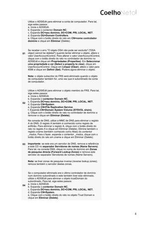 01
Utilize o ADSIEdit para eliminar a conta de computador. Para tal,
siga estes passos:
a. Inicie o ADSIEdit.
b. Expanda o contentor Domain NC.
c. Expanda DC=seu domínio, DC=COM, PRI, LOCAL, NET.
d. Expanda OU=Domain Controllers.
e. Clique com o botão direito do rato em CN=nome controlador
domínio e clique em Eliminar (Delete).
Se receber o erro "O objeto DSA não pode ser excluído" ("DSA
object cannot be deleted") quando tentar eliminar o objeto, altere o
valor UserAccountControl. Para alterar o valor UserAccountControl,
clique com o botão direito do rato no controlador de domínio no
ADSIEdit e clique em Propriedades (Properties). Em Seleccionar
uma propriedade a ver (Select a property to view), clique em
UserAccountControl. Clique em Limpar (Clear), altere o valor para
4096 e clique em Definir (Set). Poderá agora eliminar o objeto.
Nota: o objeto subscritor do FRS será eliminado quando o objeto
de computador também for, uma vez que é subordinado da conta
de computador.
02
Utilize o ADSIEdit para eliminar o objeto membro do FRS. Para tal,
siga estes passos:
a. Inicie o ADSIEdit.
b. Expanda o contentor Domain NC.
c. Expanda DC=seu domínio, DC=COM, PRI, LOCAL, NET.
d. Expanda CN=System.
e. Expanda CN=File Replication Service.
f. Expanda CN=Domain System Volume (SYSVOL share).
g. Clique com o botão direito do rato no controlador de domínio a
remover e clique em Eliminar (Delete).
03
Na consola de DNS, utilize a MMC de DNS para eliminar o registo
A do DNS. O registo A também é conhecido como registo de
anfitrião. Para eliminar o registo A, clique com o botão direito do
rato no registo A e clique em Eliminar (Delete). Elimine também o
registo cname (também conhecido como Alias) do contentor
_msdcs. Para o fazer, expanda o contentor _msdcs, clique com o
botão direito do rato em cname e clique em Eliminar (Delete).
Importante: se este era um servidor de DNS, remova a referência
a este CD no separador Servidores de nomes (Name Servers).
Para tal, na consola DNS, clique no nome de domínio em Zonas
de pesquisa directa (Forward Lookup Zones) e remova este
servidor do separador Servidores de nomes (Name Servers).
Nota: se tiver zonas de pesquisa inversa (reverse lookup zones),
remova também o servidor destas zonas.
04
Se o computador eliminado era o último controlador de domínio
num domínio subordinado e este também tiver sido eliminado,
utilize o ADSIEdit para eliminar o objeto trustDomain do
subordinado. Para tal, siga estes passos:
a. Inicie o ADSIEdit.
b. Expanda o contentor Domain NC.
c. Expanda DC=seu domínio, DC=COM, PRI, LOCAL, NET.
d. Expanda CN=System.
e. Clique com o botão direito do rato no objeto Trust Domain e
clique em Eliminar (Delete).
4
 