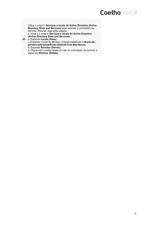 05
Utilize o snap-in Serviços e locais do Active Directory (Active
Directory Sites and Services) para remover o controlador de
domínio. Para tal, siga estes passos:
a. Inicie o o snap-in Serviços e locais do Active Directory
(Active Directory Sites and Services).
b. Expanda Locais (Sites).
c. Expanda o local do servidor. O local predefinido é Nome-de-
primeiro-site-predefinido (Default-First-Site-Name).
d. Expanda Servidor (Server).
e. Clique com o botão direito do rato no controlador de domínio e
clique em Eliminar (Delete).
5
 