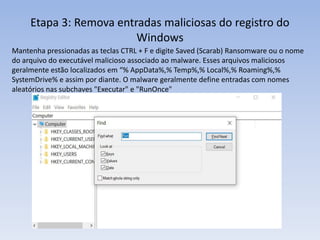 Etapa 3: Remova entradas maliciosas do registro do
Windows
Mantenha pressionadas as teclas CTRL + F e digite Saved (Scarab) Ransomware ou o nome
do arquivo do executável malicioso associado ao malware. Esses arquivos maliciosos
geralmente estão localizados em “% AppData%,% Temp%,% Local%,% Roaming%,%
SystemDrive% e assim por diante. O malware geralmente define entradas com nomes
aleatórios nas subchaves "Executar" e "RunOnce"
 