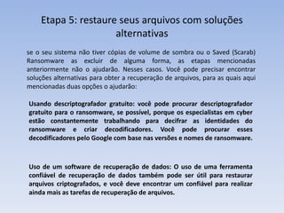 Etapa 5: restaure seus arquivos com soluções
alternativas
se o seu sistema não tiver cópias de volume de sombra ou o Saved (Scarab)
Ransomware as excluir de alguma forma, as etapas mencionadas
anteriormente não o ajudarão. Nesses casos. Você pode precisar encontrar
soluções alternativas para obter a recuperação de arquivos, para as quais aqui
mencionadas duas opções o ajudarão:
Usando descriptografador gratuito: você pode procurar descriptografador
gratuito para o ransomware, se possível, porque os especialistas em cyber
estão constantemente trabalhando para decifrar as identidades do
ransomware e criar decodificadores. Você pode procurar esses
decodificadores pelo Google com base nas versões e nomes de ransomware.
Uso de um software de recuperação de dados: O uso de uma ferramenta
confiável de recuperação de dados também pode ser útil para restaurar
arquivos criptografados, e você deve encontrar um confiável para realizar
ainda mais as tarefas de recuperação de arquivos.
 