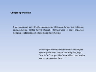 Obrigado por assistir
Esperamos que as instruções possam ser úteis para limpar sua máquina
comprometida contra Saved (Scarab) Ransomware e seus impactos
negativos indesejados no sistema comprometido.
Se você gostou deste vídeo ou das instruções
que o ajudarem a limpar sua máquina, faça
"Curtir" e "compartilhe" este vídeo para ajudar
outras pessoas também.
 