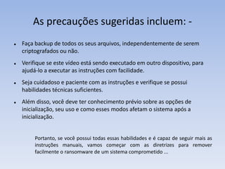 As precauções sugeridas incluem: -
 Faça backup de todos os seus arquivos, independentemente de serem
criptografados ou não.
 Verifique se este vídeo está sendo executado em outro dispositivo, para
ajudá-lo a executar as instruções com facilidade.
 Seja cuidadoso e paciente com as instruções e verifique se possui
habilidades técnicas suficientes.
 Além disso, você deve ter conhecimento prévio sobre as opções de
inicialização, seu uso e como esses modos afetam o sistema após a
inicialização.
Portanto, se você possui todas essas habilidades e é capaz de seguir mais as
instruções manuais, vamos começar com as diretrizes para remover
facilmente o ransomware de um sistema comprometido ...
 