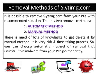 Removal Methods of S.ytimg.com
It is possible to remove S.ytimg.com from your PCs with
recommended solution. There is two removal methods:
1.
2.
There is need of lots of knowledge to get delete it by
manual method. It is very risk & time taking process. So,
you can choose automatic method of removal that
uninstall this malware from your PCs permanently.
 