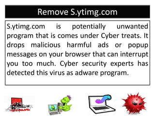 Remove S.ytimg.com
S.ytimg.com is potentially unwanted
program that is comes under Cyber treats. It
drops malicious harmful ads or popup
messages on your browser that can interrupt
you too much. Cyber security experts has
detected this virus as adware program.
 