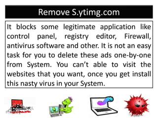 Remove S.ytimg.com
It blocks some legitimate application like
control panel, registry editor, Firewall,
antivirus software and other. It is not an easy
task for you to delete these ads one-by-one
from System. You can’t able to visit the
websites that you want, once you get install
this nasty virus in your System.
 