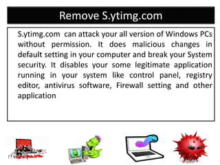 Remove S.ytimg.com
S.ytimg.com can attack your all version of Windows PCs
without permission. It does malicious changes in
default setting in your computer and break your System
security. It disables your some legitimate application
running in your system like control panel, registry
editor, antivirus software, Firewall setting and other
application
 