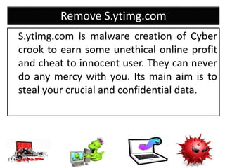 Remove S.ytimg.com
S.ytimg.com is malware creation of Cyber
crook to earn some unethical online profit
and cheat to innocent user. They can never
do any mercy with you. Its main aim is to
steal your crucial and confidential data.
 