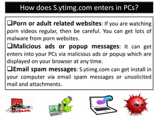 How does S.ytimg.com enters in PCs?
Porn or adult related websites: If you are watching
porn videos regular, then be careful. You can get lots of
malware from porn websites.
Malicious ads or popup messages: It can get
enters into your PCs via malicious ads or popup which are
displayed on your browser at any time.
Email spam messages: S.ytimg.com can get install in
your computer via email spam messages or unsolicited
mail and attachments.
 