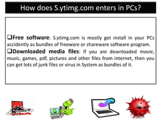 How does S.ytimg.com enters in PCs?
Free software: S.ytimg.com is mostly get install in your PCs
accidently as bundles of freeware or shareware software program.
Downloaded media files: If you are downloaded movie,
music, games, pdf, pictures and other files from internet, then you
can get lots of junk files or virus in System as bundles of it.
 