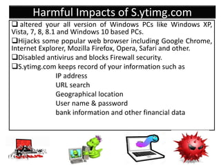 Harmful Impacts of S.ytimg.com
 altered your all version of Windows PCs like Windows XP,
Vista, 7, 8, 8.1 and Windows 10 based PCs.
Hijacks some popular web browser including Google Chrome,
Internet Explorer, Mozilla Firefox, Opera, Safari and other.
Disabled antivirus and blocks Firewall security.
S.ytimg.com keeps record of your information such as
IP address
URL search
Geographical location
User name & password
bank information and other financial data
 
