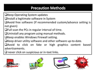 Keep Operating System updates
Install a legitimate software in System
Avoid free software (If recommended custom/advance setting is
not given)
Full scan the PCs in regular interval of time.
Uninstall any program using manual methods.
Keep enables Windows Firewall setting.
Keep driver utility software and other software up-to-date.
Avoid to click on fake or high graphics content based
advertisements.
 never click on suspicious or in-text links.
 