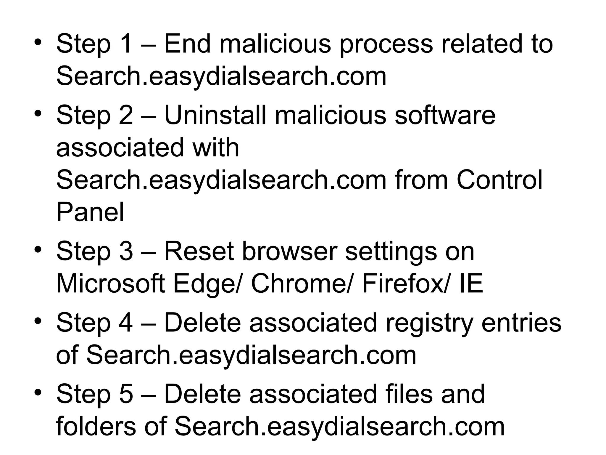 • Step 1 – End malicious process related to
Search.easydialsearch.com
• Step 2 – Uninstall malicious software
associated with
Search.easydialsearch.com from Control
Panel
• Step 3 – Reset browser settings on
Microsoft Edge/ Chrome/ Firefox/ IE
• Step 4 – Delete associated registry entries
of Search.easydialsearch.com
• Step 5 – Delete associated files and
folders of Search.easydialsearch.com
 