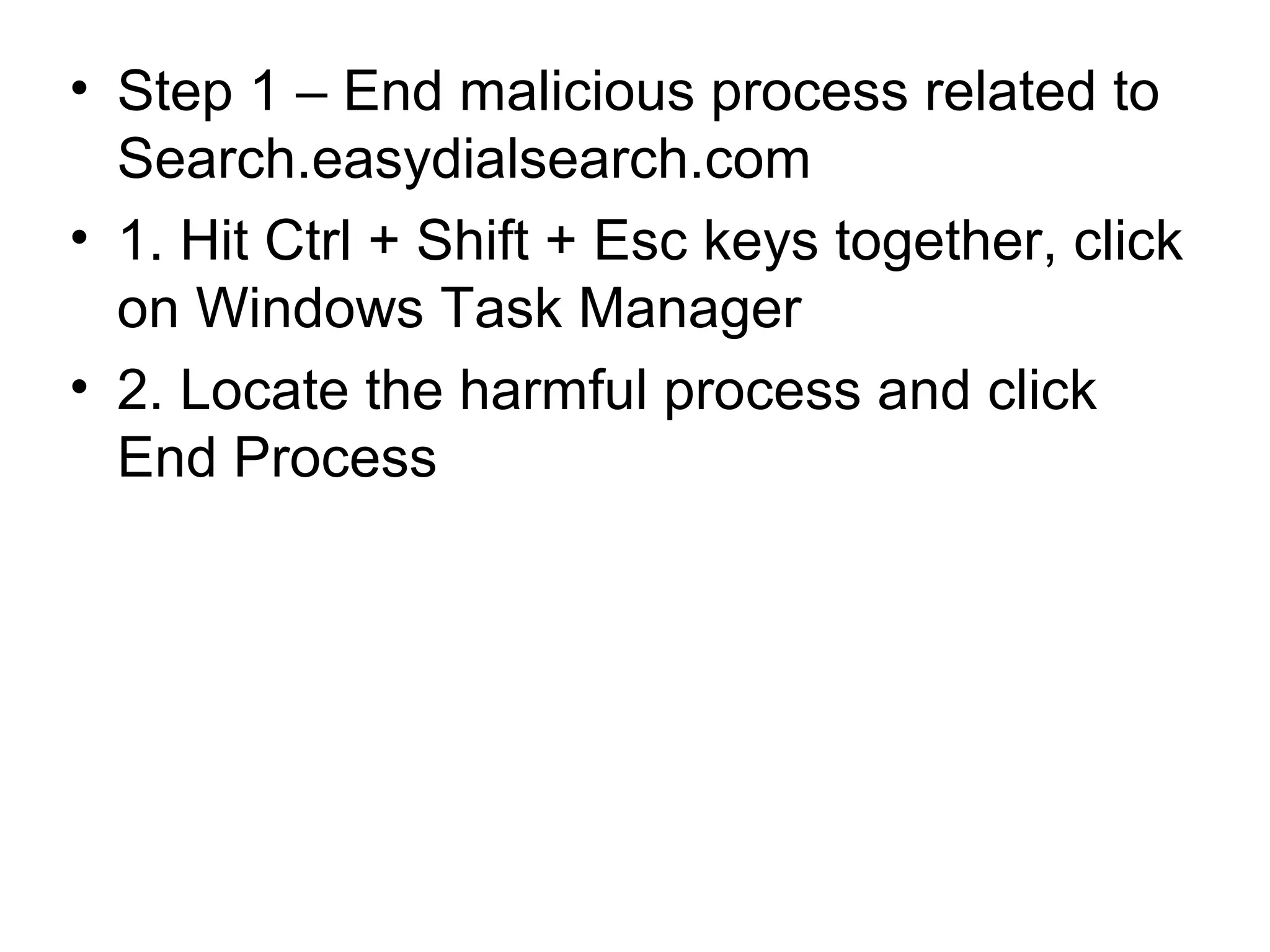 • Step 1 – End malicious process related to
Search.easydialsearch.com
• 1. Hit Ctrl + Shift + Esc keys together, click
on Windows Task Manager
• 2. Locate the harmful process and click
End Process
 