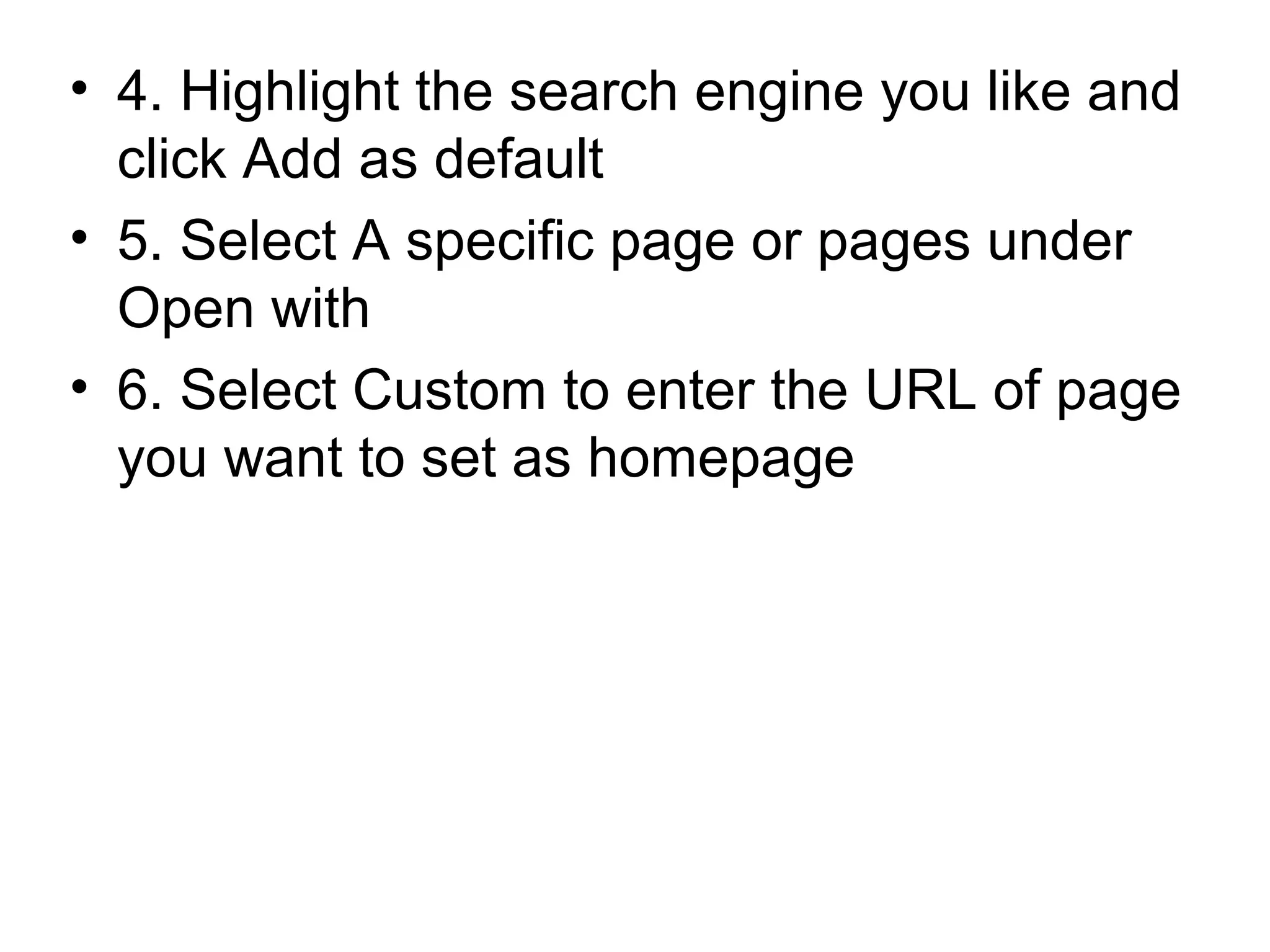 • 4. Highlight the search engine you like and
click Add as default
• 5. Select A specific page or pages under
Open with
• 6. Select Custom to enter the URL of page
you want to set as homepage
 