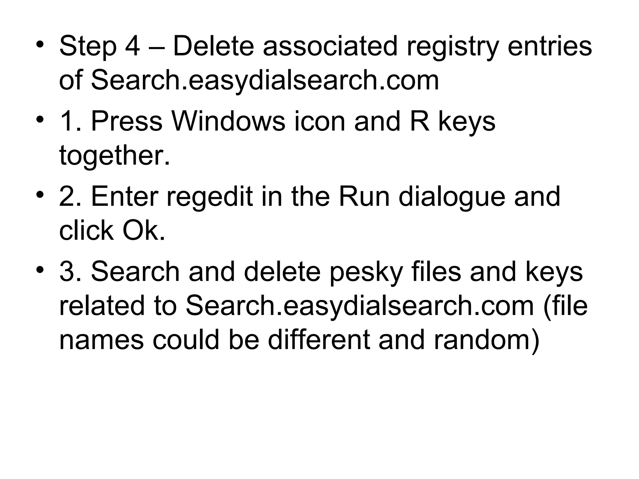 • Step 4 – Delete associated registry entries
of Search.easydialsearch.com
• 1. Press Windows icon and R keys
together.
• 2. Enter regedit in the Run dialogue and
click Ok.
• 3. Search and delete pesky files and keys
related to Search.easydialsearch.com (file
names could be different and random)
 