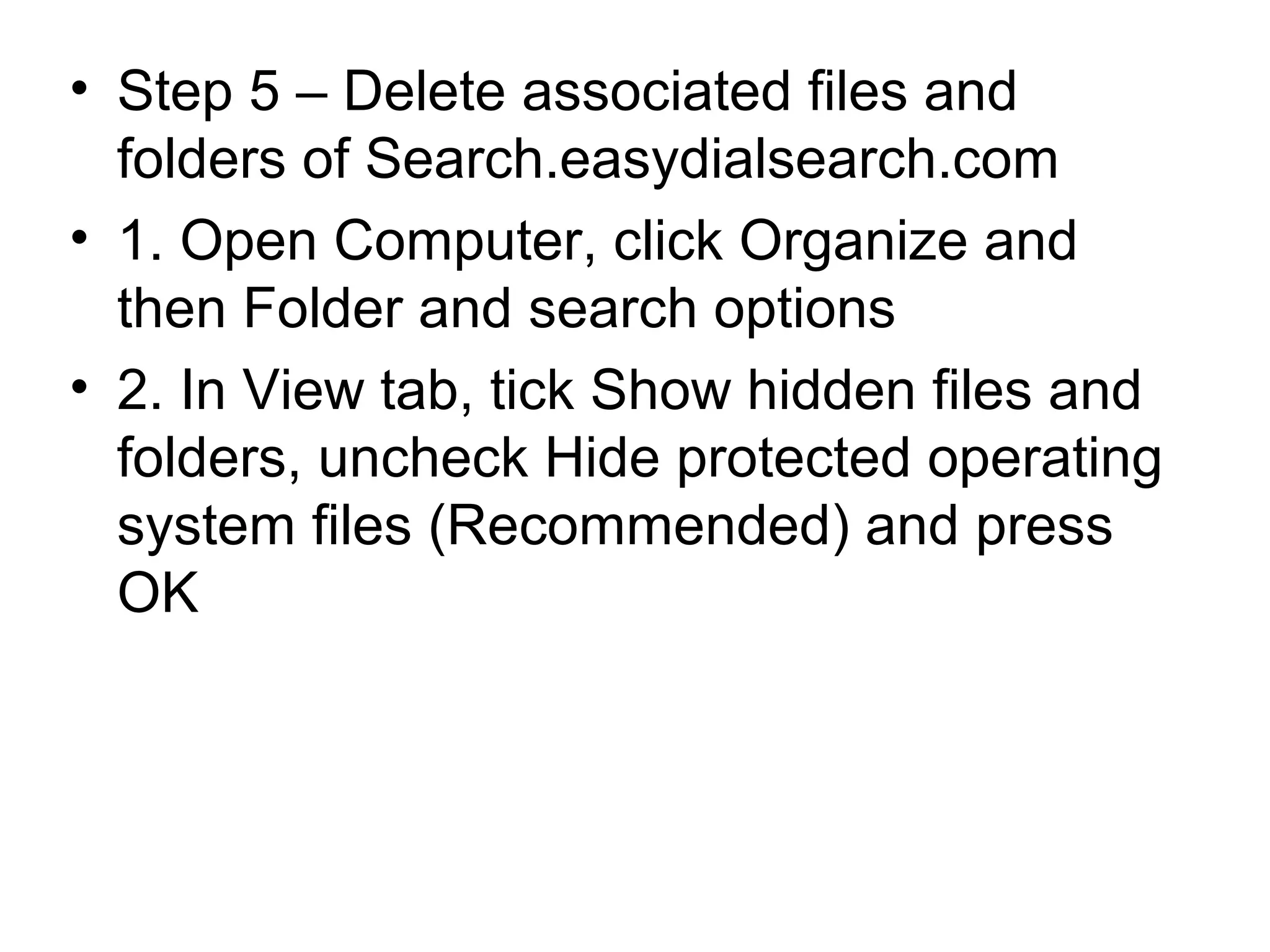 • Step 5 – Delete associated files and
folders of Search.easydialsearch.com
• 1. Open Computer, click Organize and
then Folder and search options
• 2. In View tab, tick Show hidden files and
folders, uncheck Hide protected operating
system files (Recommended) and press
OK
 