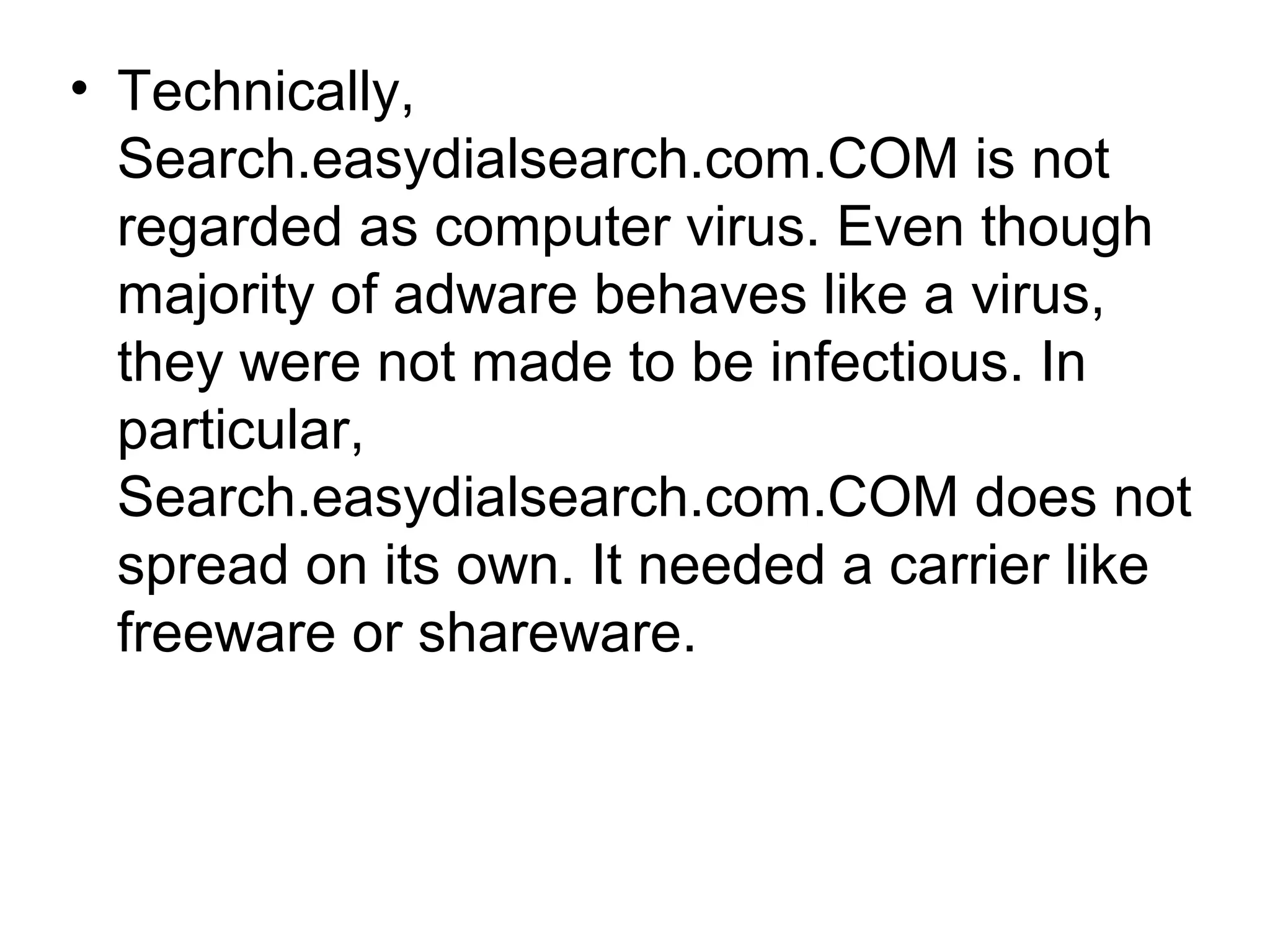 • Technically,
Search.easydialsearch.com.COM is not
regarded as computer virus. Even though
majority of adware behaves like a virus,
they were not made to be infectious. In
particular,
Search.easydialsearch.com.COM does not
spread on its own. It needed a carrier like
freeware or shareware.
 