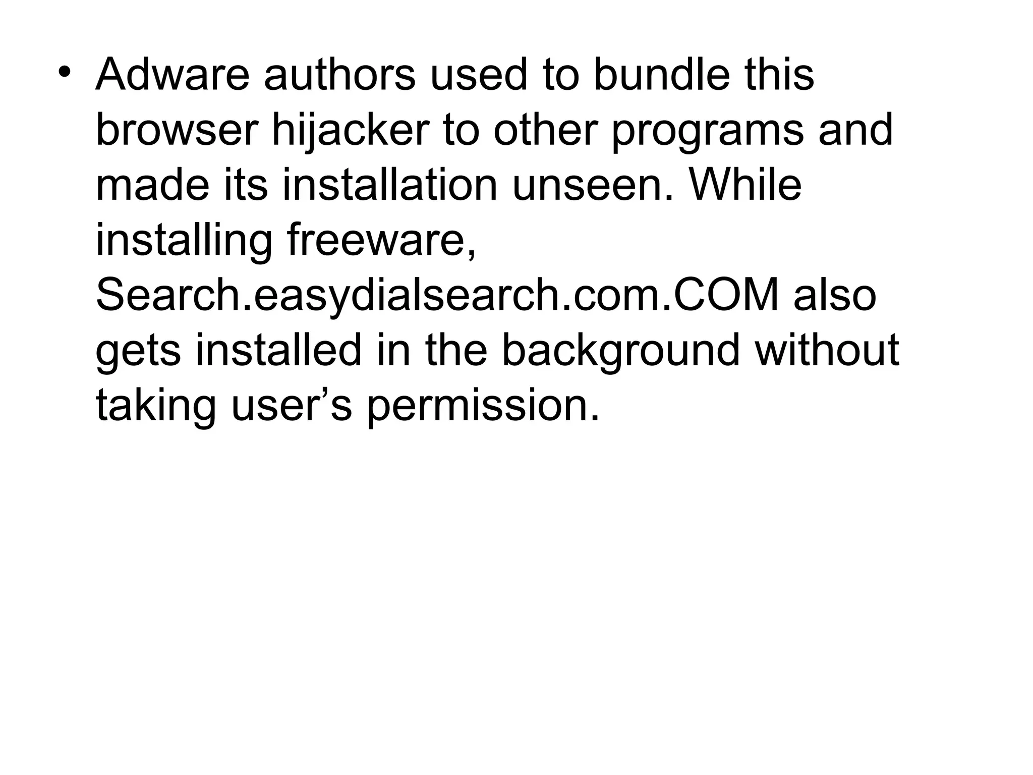 • Adware authors used to bundle this
browser hijacker to other programs and
made its installation unseen. While
installing freeware,
Search.easydialsearch.com.COM also
gets installed in the background without
taking user’s permission.
 