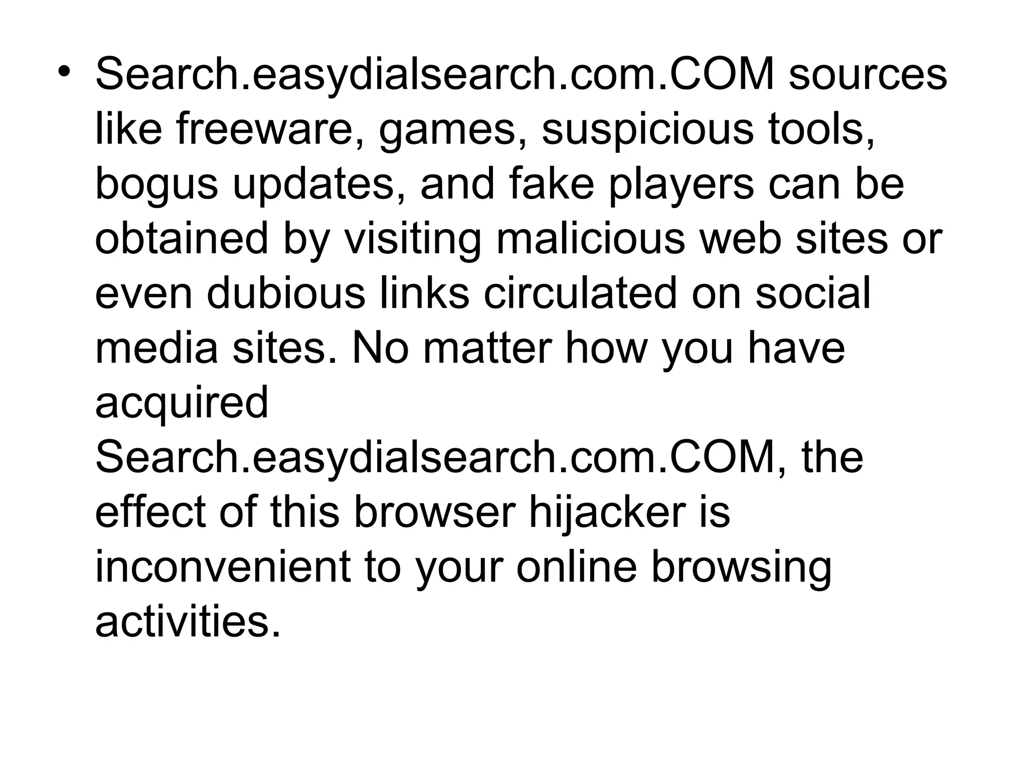 • Search.easydialsearch.com.COM sources
like freeware, games, suspicious tools,
bogus updates, and fake players can be
obtained by visiting malicious web sites or
even dubious links circulated on social
media sites. No matter how you have
acquired
Search.easydialsearch.com.COM, the
effect of this browser hijacker is
inconvenient to your online browsing
activities.
 