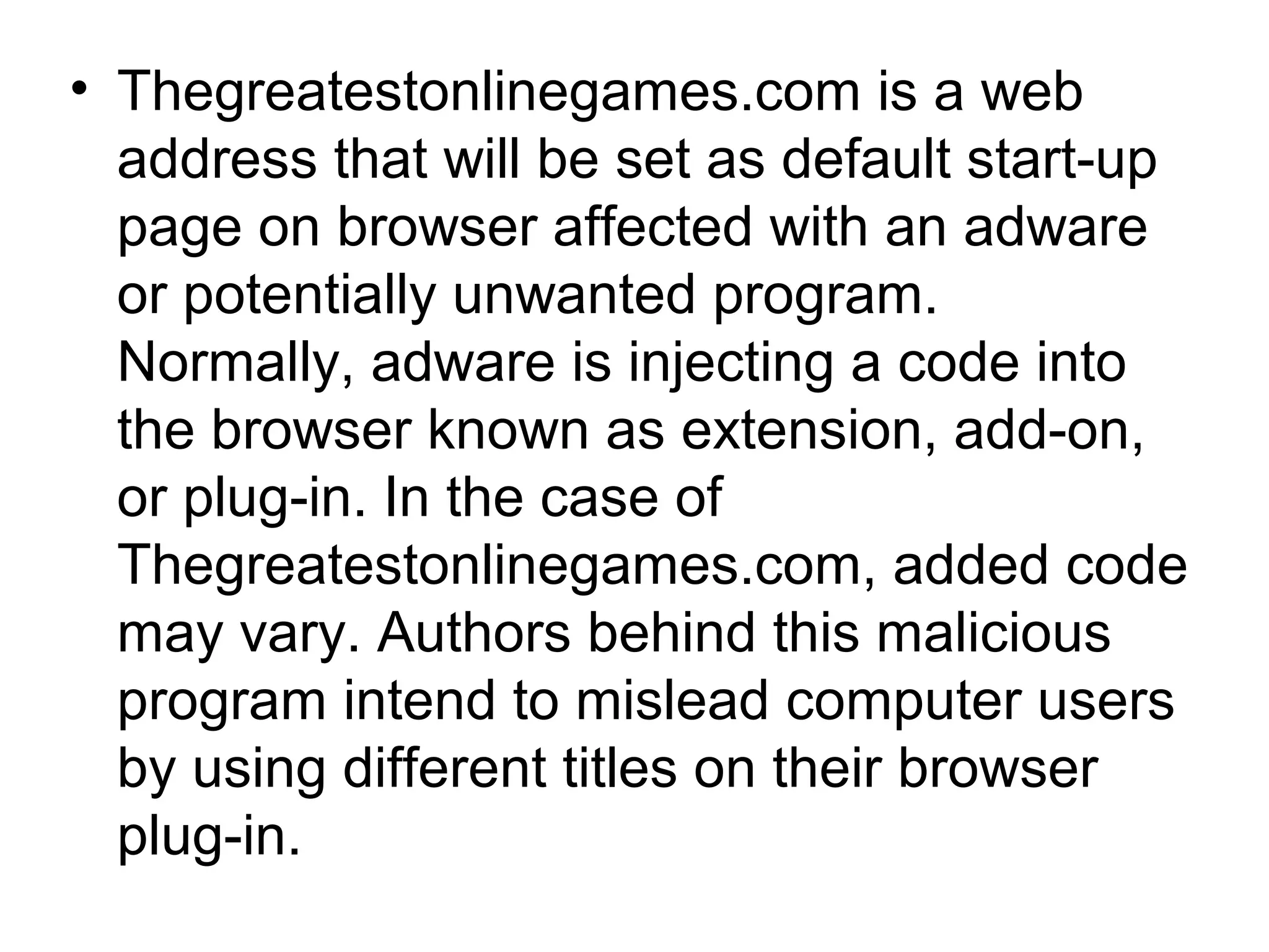 • Thegreatestonlinegames.com is a web
address that will be set as default start-up
page on browser affected with an adware
or potentially unwanted program.
Normally, adware is injecting a code into
the browser known as extension, add-on,
or plug-in. In the case of
Thegreatestonlinegames.com, added code
may vary. Authors behind this malicious
program intend to mislead computer users
by using different titles on their browser
plug-in.
 