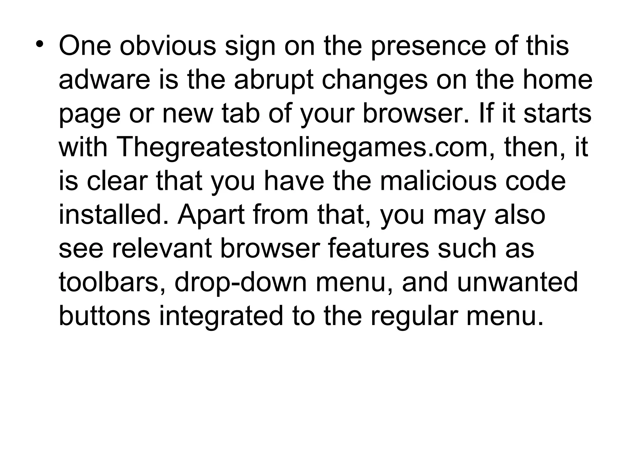 • One obvious sign on the presence of this
adware is the abrupt changes on the home
page or new tab of your browser. If it starts
with Thegreatestonlinegames.com, then, it
is clear that you have the malicious code
installed. Apart from that, you may also
see relevant browser features such as
toolbars, drop-down menu, and unwanted
buttons integrated to the regular menu.
 