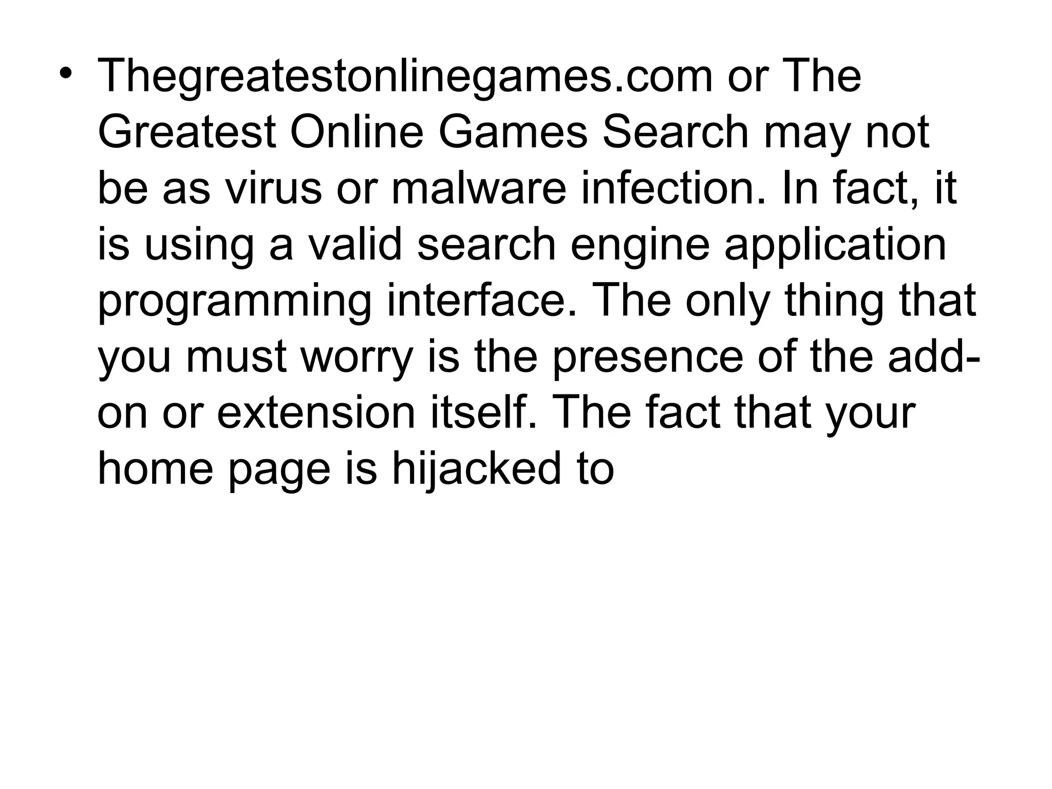 • Thegreatestonlinegames.com or The
Greatest Online Games Search may not
be as virus or malware infection. In fact, it
is using a valid search engine application
programming interface. The only thing that
you must worry is the presence of the add-
on or extension itself. The fact that your
home page is hijacked to
 
