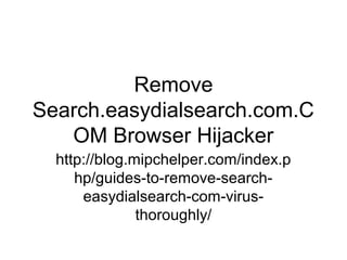 Remove
Search.easydialsearch.com.C
OM Browser Hijacker
http://blog.mipchelper.com/index.p
hp/guides-to-remove-search-
easydialsearch-com-virus-
thoroughly/
 