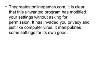 • Thegreatestonlinegames.com, it is clear
that this unwanted program has modified
your settings without asking for
permission. It has invaded you privacy and
just like computer virus, it manipulates
some settings for its own good.
 