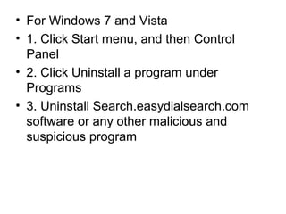 • For Windows 7 and Vista
• 1. Click Start menu, and then Control
Panel
• 2. Click Uninstall a program under
Programs
• 3. Uninstall Search.easydialsearch.com
software or any other malicious and
suspicious program
 