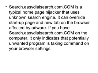 • Search.easydialsearch.com.COM is a
typical home page hijacker that uses
unknown search engine. It can override
start-up page and new tab on the browser
affected by adware. If you have
Search.easydialsearch.com.COM on the
computer, it only indicates that potentially
unwanted program is taking command on
your browser settings.
 