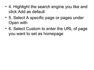 • 4. Highlight the search engine you like and
click Add as default
• 5. Select A specific page or pages under
Open with
• 6. Select Custom to enter the URL of page
you want to set as homepage
 