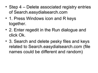 • Step 4 – Delete associated registry entries
of Search.easydialsearch.com
• 1. Press Windows icon and R keys
together.
• 2. Enter regedit in the Run dialogue and
click Ok.
• 3. Search and delete pesky files and keys
related to Search.easydialsearch.com (file
names could be different and random)
 