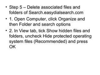 • Step 5 – Delete associated files and
folders of Search.easydialsearch.com
• 1. Open Computer, click Organize and
then Folder and search options
• 2. In View tab, tick Show hidden files and
folders, uncheck Hide protected operating
system files (Recommended) and press
OK
 