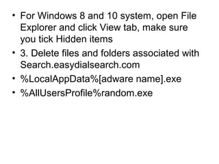 • For Windows 8 and 10 system, open File
Explorer and click View tab, make sure
you tick Hidden items
• 3. Delete files and folders associated with
Search.easydialsearch.com
• %LocalAppData%[adware name].exe
• %AllUsersProfile%random.exe
 