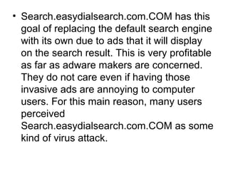 • Search.easydialsearch.com.COM has this
goal of replacing the default search engine
with its own due to ads that it will display
on the search result. This is very profitable
as far as adware makers are concerned.
They do not care even if having those
invasive ads are annoying to computer
users. For this main reason, many users
perceived
Search.easydialsearch.com.COM as some
kind of virus attack.
 