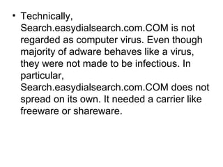 • Technically,
Search.easydialsearch.com.COM is not
regarded as computer virus. Even though
majority of adware behaves like a virus,
they were not made to be infectious. In
particular,
Search.easydialsearch.com.COM does not
spread on its own. It needed a carrier like
freeware or shareware.
 
