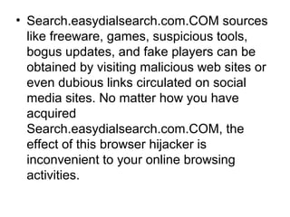 • Search.easydialsearch.com.COM sources
like freeware, games, suspicious tools,
bogus updates, and fake players can be
obtained by visiting malicious web sites or
even dubious links circulated on social
media sites. No matter how you have
acquired
Search.easydialsearch.com.COM, the
effect of this browser hijacker is
inconvenient to your online browsing
activities.
 